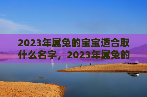 2023年属兔的宝宝适合取什么名字，2023年属兔的婚姻会成功吗，2023年属兔适合结婚吗