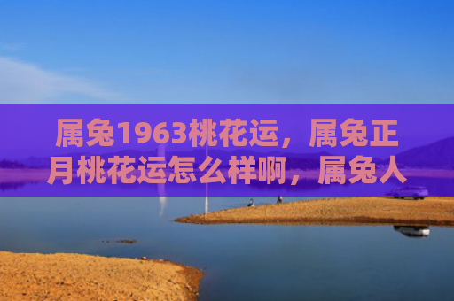 属兔1963桃花运，属兔正月桃花运怎么样啊，属兔人在正月容易遇到桃花缘