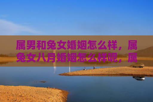 属男和兔女婚姻怎么样，属兔女八月婚姻怎么样呢，属兔女八月适合结婚吗