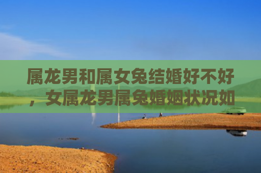 属龙男和属女兔结婚好不好，女属龙男属兔婚姻状况如何，揭秘女属龙男属兔婚姻真相