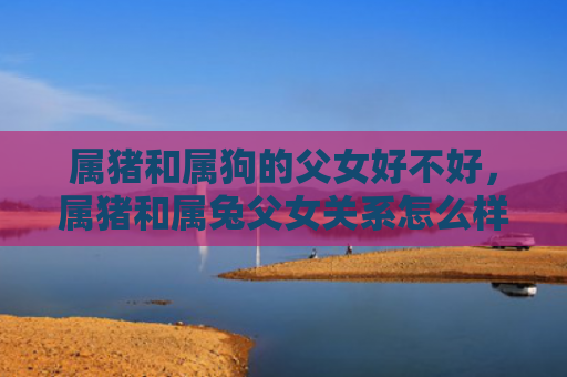 属猪和属狗的父女好不好，属猪和属兔父女关系怎么样，属猪和属兔父女关系的独特性