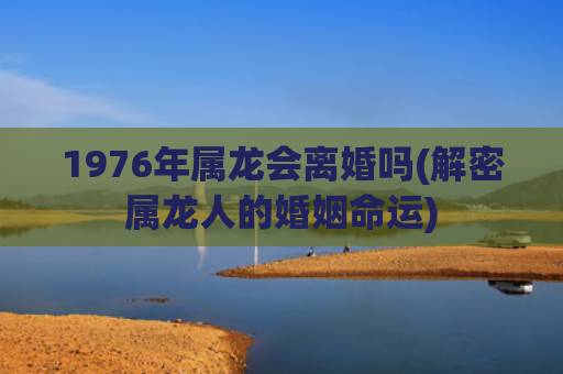 1976年属龙会离婚吗(解密属龙人的婚姻命运)