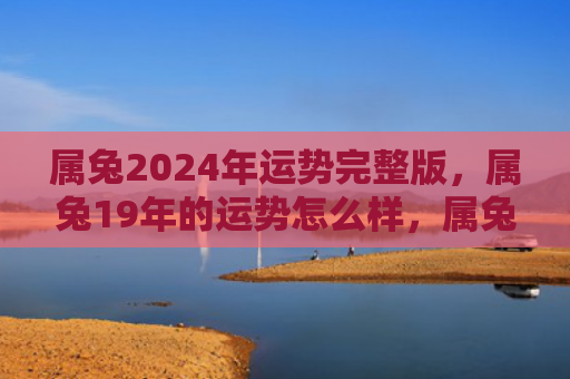 属兔2024年运势完整版，属兔19年的运势怎么样，属兔的人会迎来美好的19年