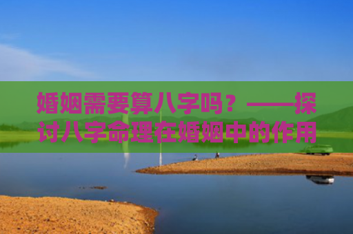 婚姻需要算八字吗？——探讨八字命理在婚姻中的作用？（婚姻需要算八字吗探讨八字命理）
