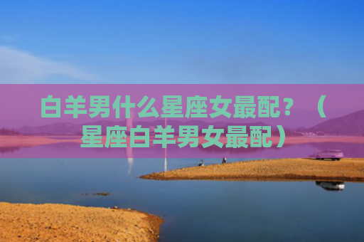 白羊男什么星座女最配？（星座白羊男女最配）