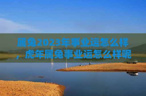 属兔2023年事业运怎么样，虎年属兔事业运怎么样呢，属兔人在虎年的事业运势如何