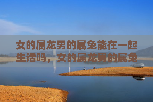 女的属龙男的属兔能在一起生活吗，女的属龙男的属兔会怎么样，属龙女和属兔男的相处