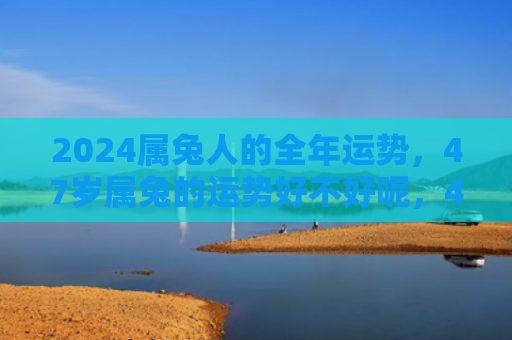 2024属兔人的全年运势，47岁属兔的运势好不好呢，47岁的属兔人运势如何