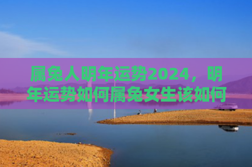 属兔人明年运势2024，明年运势如何属兔女生该如何面对，2022年运势大全解析