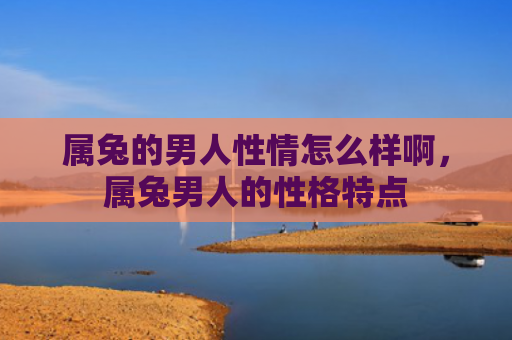 属兔的男人性情怎么样啊，属兔男人的性格特点