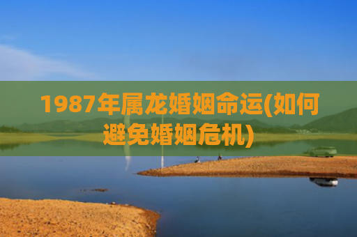 1987年属龙婚姻命运(如何避免婚姻危机)