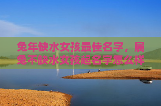 兔年缺水女孩最佳名字，属兔不缺水女孩起名字怎么样，为属兔不缺水女孩起什么名字好呢