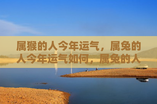 属猴的人今年运气，属兔的人今年运气如何，属兔的人今年不容错过的好运