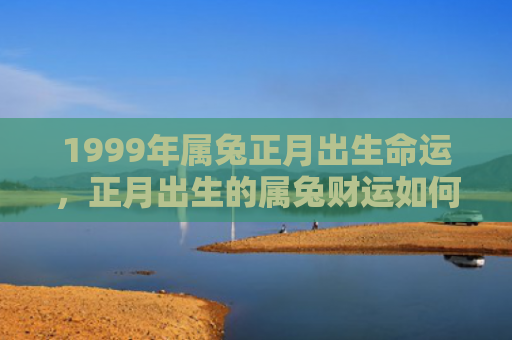 1999年属兔正月出生命运，正月出生的属兔财运如何，正月出生的属兔会有好的财运吗