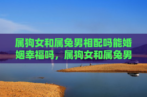 属狗女和属兔男相配吗能婚姻幸福吗，属狗女和属兔男相配吗婚姻怎么样，属狗女和属兔男之间的婚姻是否美满幸福