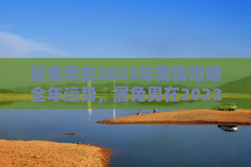 属兔男在2023年爱情婚姻全年运势，属兔男在2022年运势会如何，2022年属兔男的运势分析