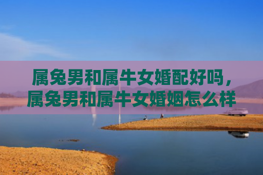 属兔男和属牛女婚配好吗，属兔男和属牛女婚姻怎么样呀，解析属兔男和属牛女婚姻关系