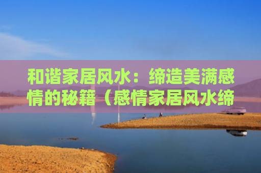 和谐家居风水：缔造美满感情的秘籍（感情家居风水缔造）