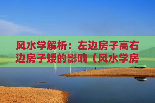 风水学解析：左边房子高右边房子矮的影响（风水学房子右边）