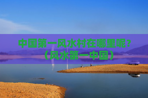 中国第一风水村在哪里呢？（风水第一中国）