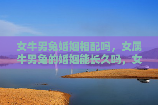 女牛男兔婚姻相配吗，女属牛男兔的婚姻能长久吗，女属牛男兔的婚姻特点解析