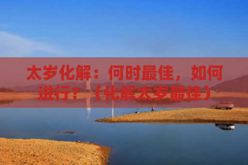 太岁化解：何时最佳，如何进行？（化解太岁最佳）