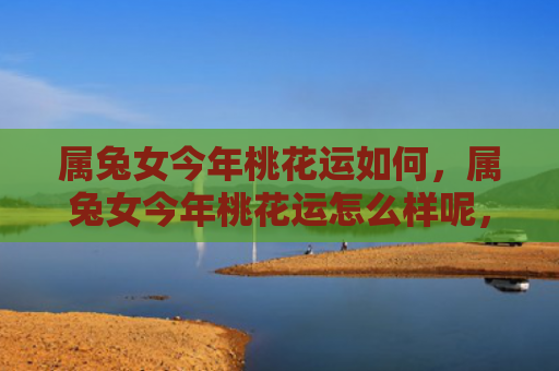 属兔女今年桃花运如何，属兔女今年桃花运怎么样呢，属兔女今年桃花运不错