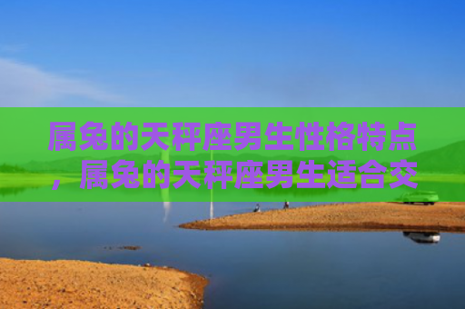 属兔的天秤座男生性格特点，属兔的天秤座男生适合交往吗，属兔的天秤座男生的性格分析