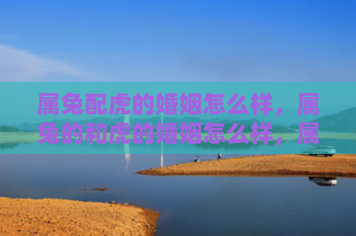 属兔配虎的婚姻怎么样，属兔的和虎的婚姻怎么样，属兔的和虎的婚姻