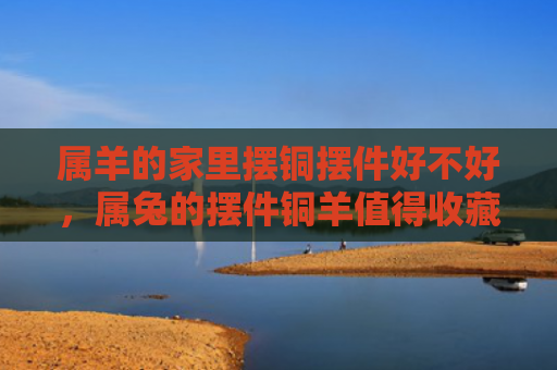 属羊的家里摆铜摆件好不好，属兔的摆件铜羊值得收藏吗，如何鉴别属兔的摆件铜羊的真假