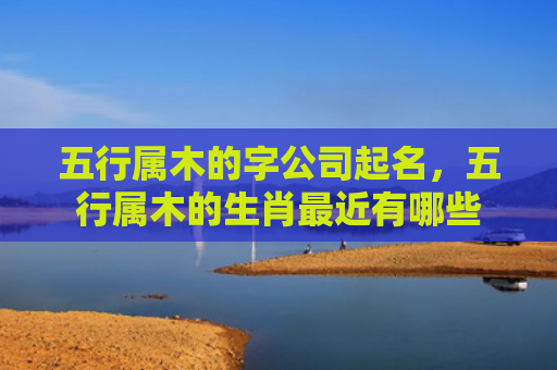 五行属木的字公司起名，五行属木的生肖最近有哪些
