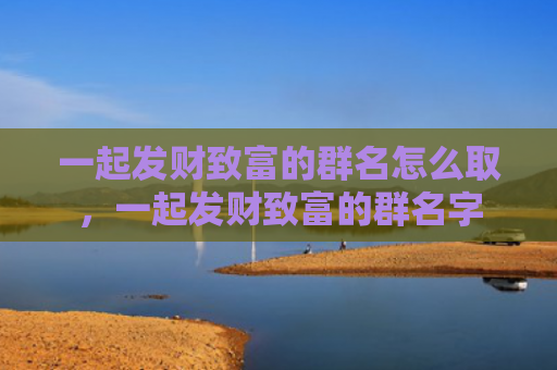 一起发财致富的群名怎么取，一起发财致富的群名字