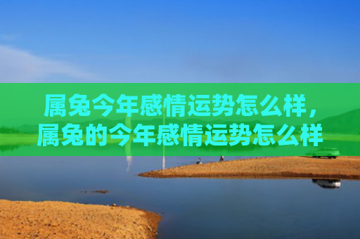 属兔今年感情运势怎么样，属兔的今年感情运势怎么样啊男，兔年感情运势分析