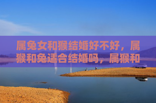 属兔女和猴结婚好不好，属猴和兔适合结婚吗，属猴和兔的婚姻特点分析