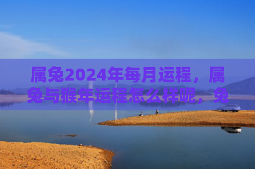 属兔2024年每月运程，属兔与猴年运程怎么样呢，兔年与猴年的运势分析