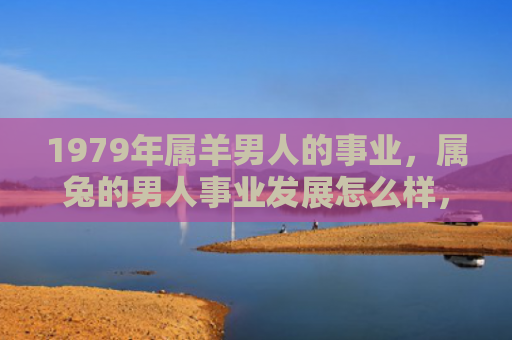 1979年属羊男人的事业，属兔的男人事业发展怎么样，属兔的男人事业发展情况分析