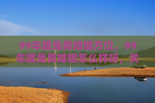 99年属兔男婚姻方位，99年属兔男婚姻怎么样呀，关于99年属兔男婚姻的评价
