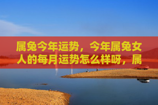 属兔今年运势，今年属兔女人的每月运势怎么样呀，属兔女人今年的总运势如何