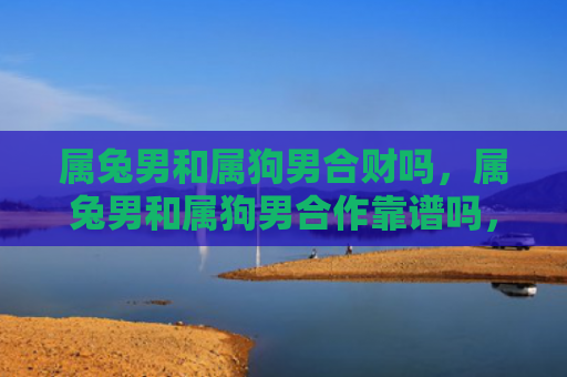 属兔男和属狗男合财吗，属兔男和属狗男合作靠谱吗，属兔男和属狗男合作的优点和缺点