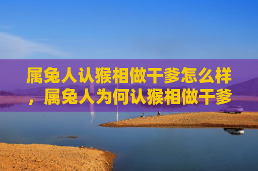 属兔人认猴相做干爹怎么样，属兔人为何认猴相做干爹
