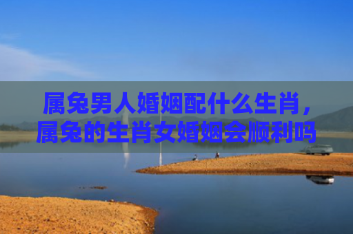 属兔男人婚姻配什么生肖，属兔的生肖女婚姻会顺利吗，属兔的女生婚姻适合选择哪种类型的男人呢