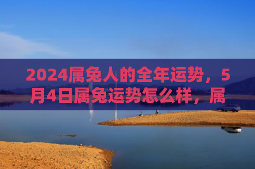 2024属兔人的全年运势，5月4日属兔运势怎么样，属兔人5月4日的运势