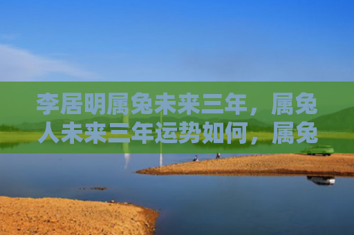 李居明属兔未来三年，属兔人未来三年运势如何，属兔人未来三年运势预告