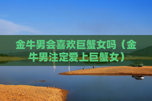 金牛男会喜欢巨蟹女吗（金牛男注定爱上巨蟹女）