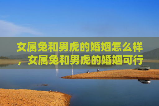 女属兔和男虎的婚姻怎么样，女属兔和男虎的婚姻可行吗，女兔和男虎的婚姻会面临哪些挑战