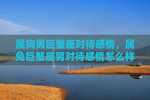 属狗男巨蟹座对待感情，属兔巨蟹座男对待感情怎么样呀，了解属兔巨蟹座男的感情态度