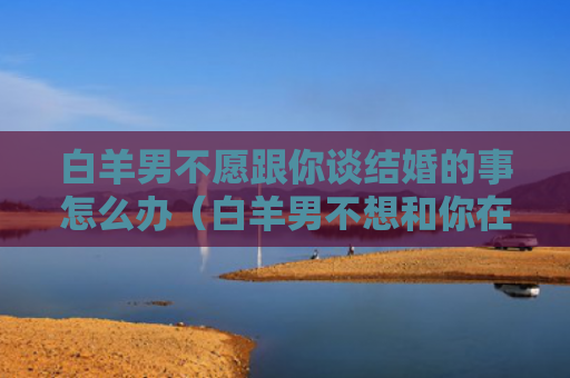 白羊男不愿跟你谈结婚的事怎么办（白羊男不想和你在一起的表现）