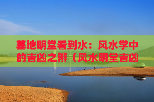 墓地明堂看到水：风水学中的吉凶之辨（风水明堂吉凶）