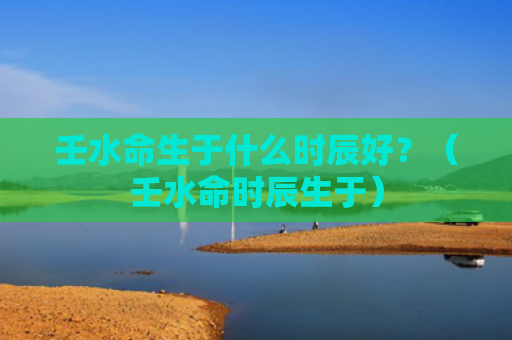 壬水命生于什么时辰好？（壬水命时辰生于）