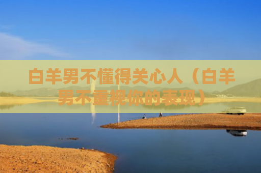 白羊男不懂得关心人（白羊男不重视你的表现）